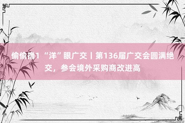 偷偷撸1 “洋”眼广交丨第136届广交会圆满绝交，参会境外采购商改进高