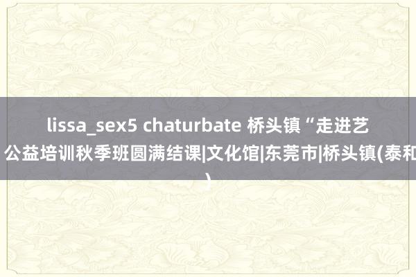 lissa_sex5 chaturbate 桥头镇“走进艺术”公益培训秋季班圆满结课|文化馆|东莞市|桥头镇(泰和县)