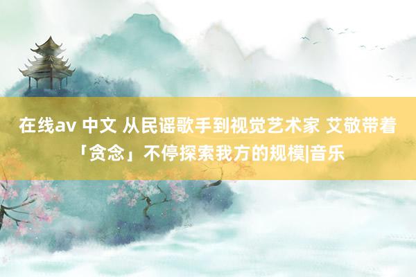 在线av 中文 从民谣歌手到视觉艺术家 艾敬带着「贪念」不停探索我方的规模|音乐