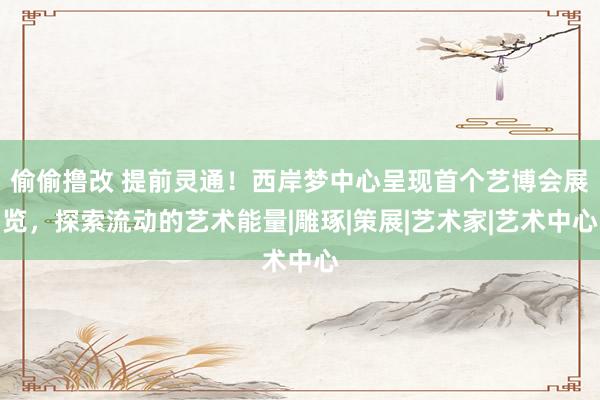 偷偷撸改 提前灵通！西岸梦中心呈现首个艺博会展览，探索流动的艺术能量|雕琢|策展|艺术家|艺术中心