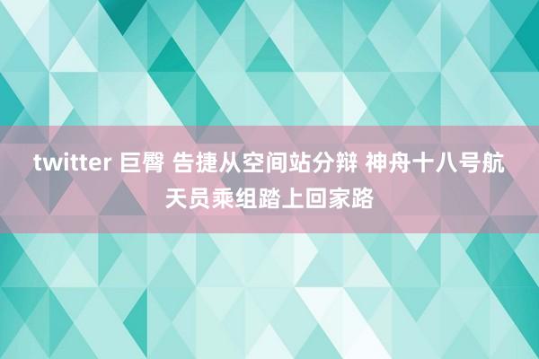 twitter 巨臀 告捷从空间站分辩 神舟十八号航天员乘组踏上回家路