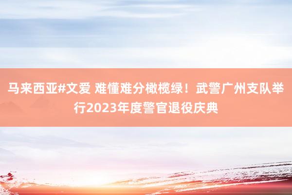 马来西亚#文爱 难懂难分橄榄绿！武警广州支队举行2023年度警官退役庆典