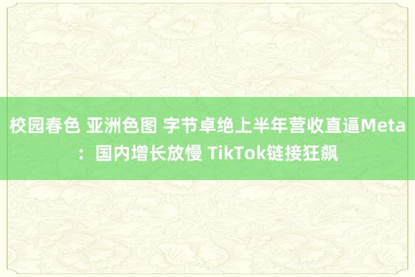 校园春色 亚洲色图 字节卓绝上半年营收直逼Meta：国内增长放慢 TikTok链接狂飙