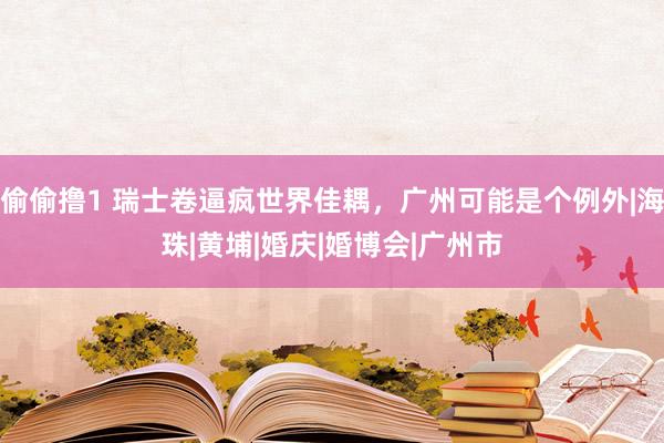 偷偷撸1 瑞士卷逼疯世界佳耦，广州可能是个例外|海珠|黄埔|婚庆|婚博会|广州市