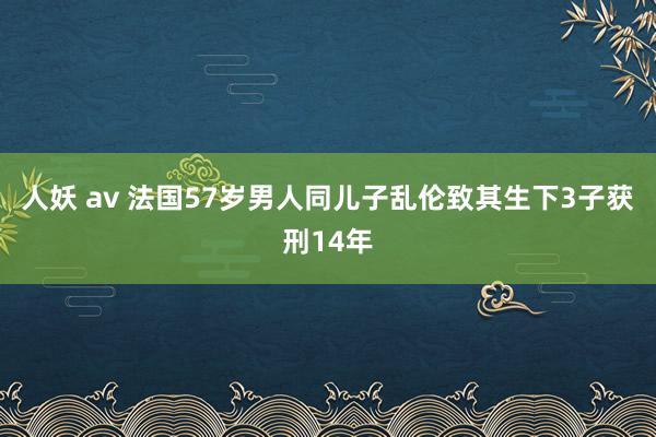 人妖 av 法国57岁男人同儿子乱伦致其生下3子获刑14年