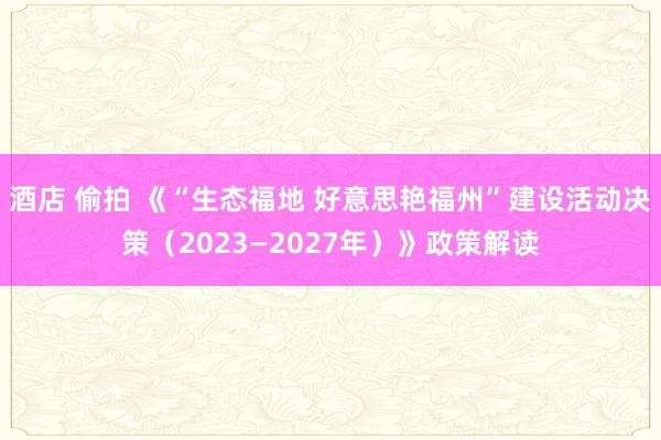 酒店 偷拍 《“生态福地 好意思艳福州”建设活动决策（2023—2027年）》政策解读