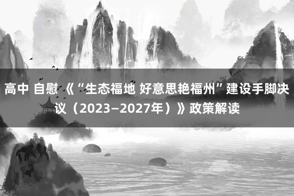 高中 自慰 《“生态福地 好意思艳福州”建设手脚决议（2023—2027年）》政策解读