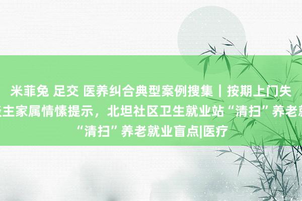 米菲兔 足交 医养纠合典型案例搜集｜按期上门失智对老年东谈主家属情愫提示，北坦社区卫生就业站“清扫”养老就业盲点|医疗