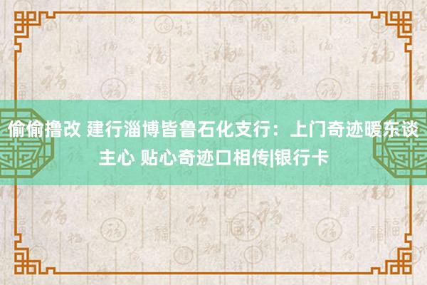 偷偷撸改 建行淄博皆鲁石化支行：上门奇迹暖东谈主心 贴心奇迹口相传|银行卡