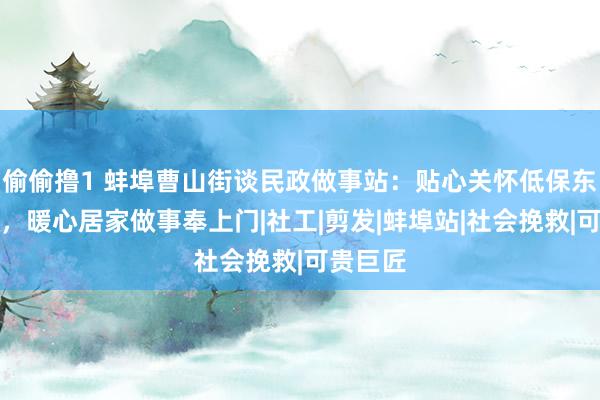 偷偷撸1 蚌埠曹山街谈民政做事站：贴心关怀低保东谈主群，暖心居家做事奉上门|社工|剪发|蚌埠站|社会挽救|可贵巨匠