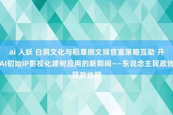 ai 人妖 白洞文化与稻草熊文娱官宣策略互助 开启AI初始IP影视化建树应用的新期间——东说念主民政协网