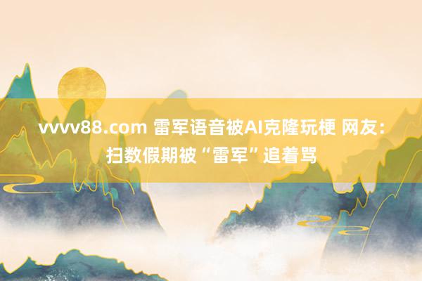 vvvv88.com 雷军语音被AI克隆玩梗 网友：扫数假期被“雷军”追着骂