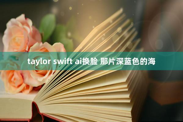 taylor swift ai换脸 那片深蓝色的海