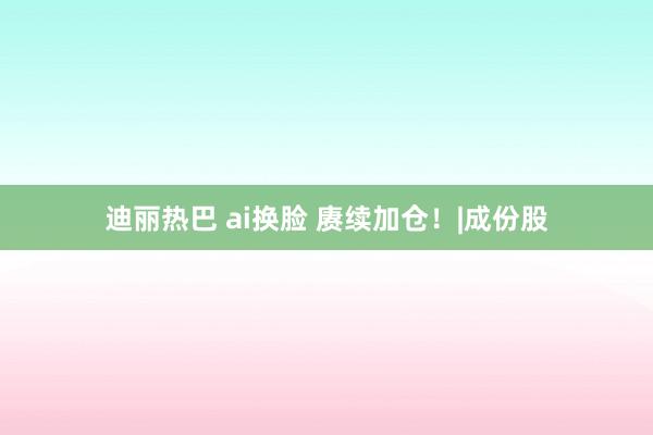 迪丽热巴 ai换脸 赓续加仓！|成份股