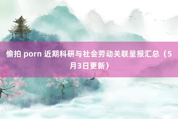 偷拍 porn 近期科研与社会劳动关联呈报汇总（5月3日更新）