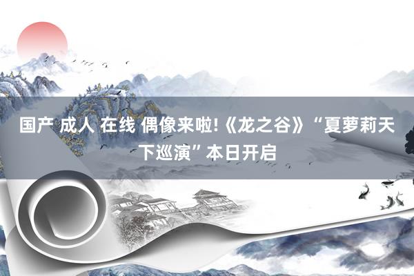 国产 成人 在线 偶像来啦!《龙之谷》“夏萝莉天下巡演”本日开启