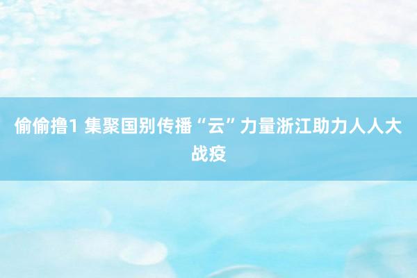 偷偷撸1 集聚国别传播“云”力量浙江助力人人大战疫