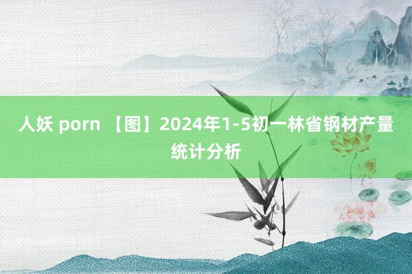 人妖 porn 【图】2024年1-5初一林省钢材产量统计分析