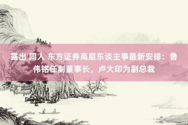 露出 同人 东方证券高层东谈主事最新安排：鲁伟铭任副董事长，卢大印为副总裁