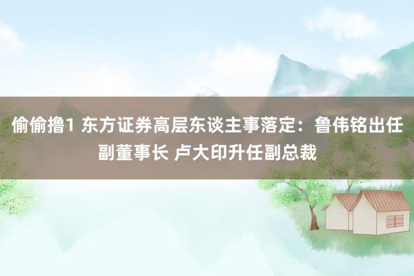 偷偷撸1 东方证券高层东谈主事落定：鲁伟铭出任副董事长 卢大印升任副总裁