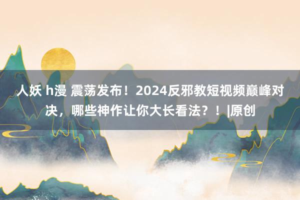 人妖 h漫 震荡发布！2024反邪教短视频巅峰对决，哪些神作让你大长看法？！|原创