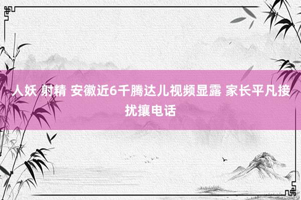 人妖 射精 安徽近6千腾达儿视频显露 家长平凡接扰攘电话